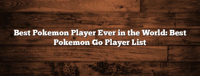 Best Pokemon Player Ever in the World: Best Pokemon Go Player List