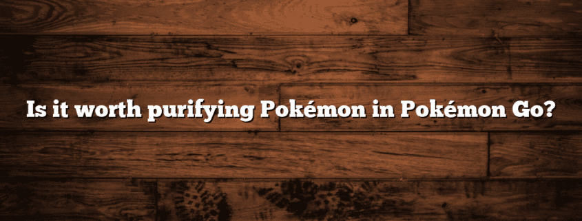 Is it worth purifying Pokémon in Pokémon Go?